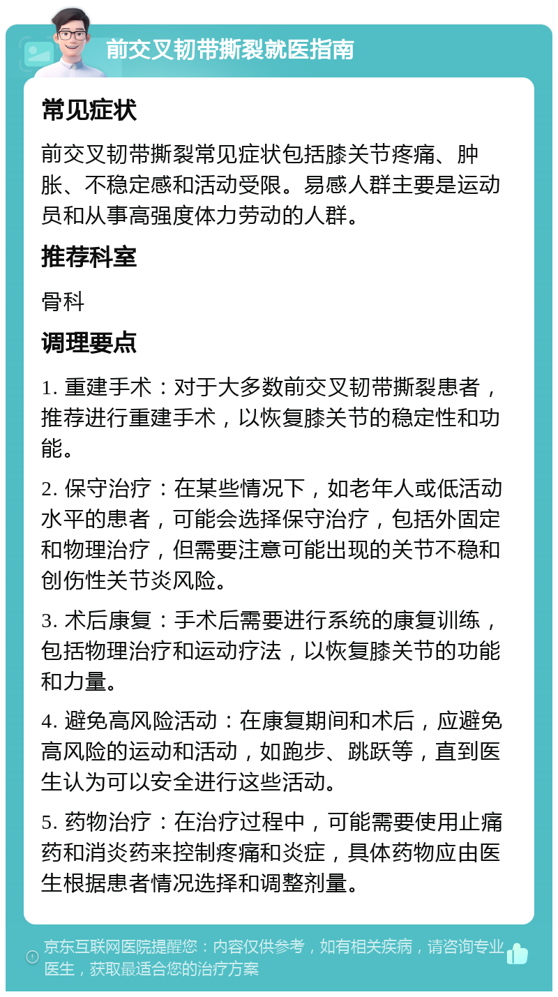 前交叉韧带撕裂就医指南 常见症状 前交叉韧带撕裂常见症状包括膝关节疼痛、肿胀、不稳定感和活动受限。易感人群主要是运动员和从事高强度体力劳动的人群。 推荐科室 骨科 调理要点 1. 重建手术：对于大多数前交叉韧带撕裂患者，推荐进行重建手术，以恢复膝关节的稳定性和功能。 2. 保守治疗：在某些情况下，如老年人或低活动水平的患者，可能会选择保守治疗，包括外固定和物理治疗，但需要注意可能出现的关节不稳和创伤性关节炎风险。 3. 术后康复：手术后需要进行系统的康复训练，包括物理治疗和运动疗法，以恢复膝关节的功能和力量。 4. 避免高风险活动：在康复期间和术后，应避免高风险的运动和活动，如跑步、跳跃等，直到医生认为可以安全进行这些活动。 5. 药物治疗：在治疗过程中，可能需要使用止痛药和消炎药来控制疼痛和炎症，具体药物应由医生根据患者情况选择和调整剂量。