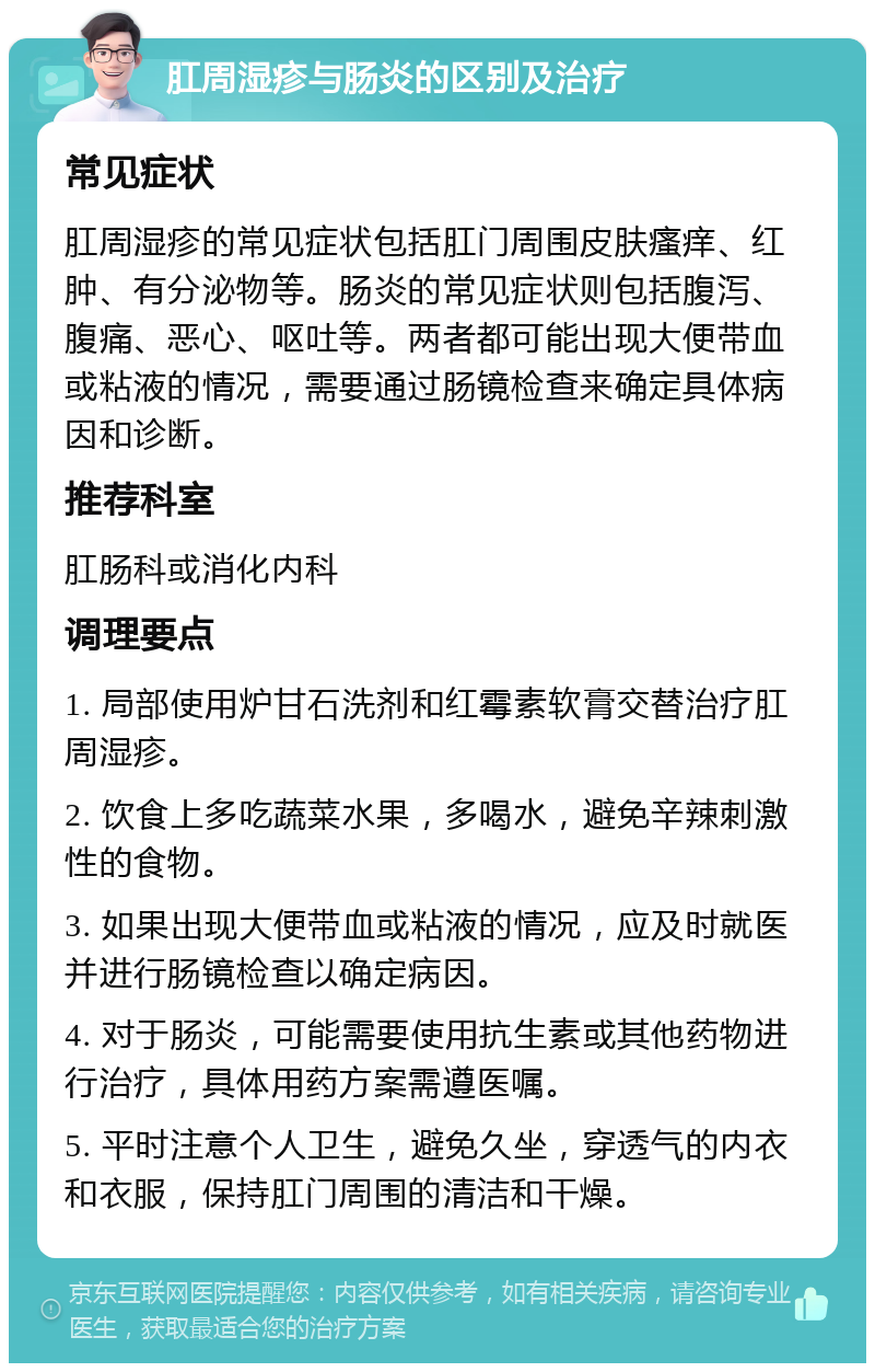 肛周湿疹与肠炎的区别及治疗 常见症状 肛周湿疹的常见症状包括肛门周围皮肤瘙痒、红肿、有分泌物等。肠炎的常见症状则包括腹泻、腹痛、恶心、呕吐等。两者都可能出现大便带血或粘液的情况，需要通过肠镜检查来确定具体病因和诊断。 推荐科室 肛肠科或消化内科 调理要点 1. 局部使用炉甘石洗剂和红霉素软膏交替治疗肛周湿疹。 2. 饮食上多吃蔬菜水果，多喝水，避免辛辣刺激性的食物。 3. 如果出现大便带血或粘液的情况，应及时就医并进行肠镜检查以确定病因。 4. 对于肠炎，可能需要使用抗生素或其他药物进行治疗，具体用药方案需遵医嘱。 5. 平时注意个人卫生，避免久坐，穿透气的内衣和衣服，保持肛门周围的清洁和干燥。