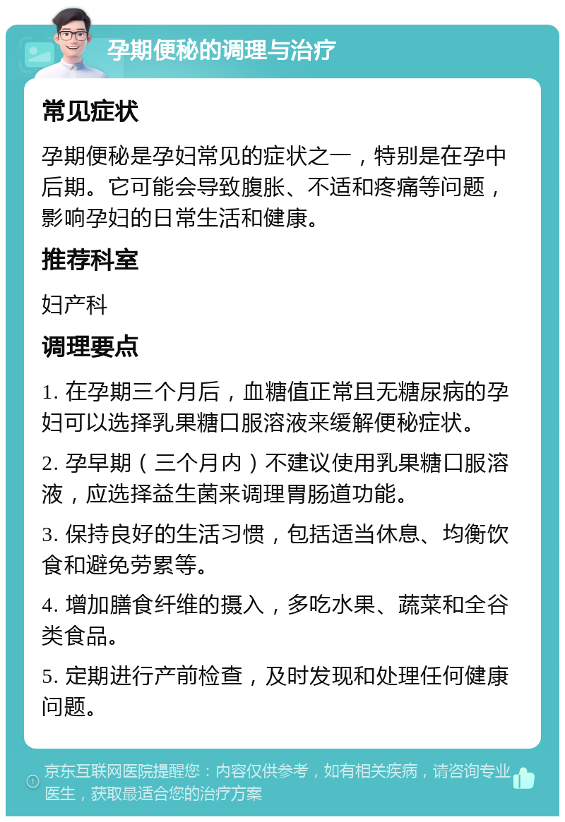 孕期便秘的调理与治疗 常见症状 孕期便秘是孕妇常见的症状之一，特别是在孕中后期。它可能会导致腹胀、不适和疼痛等问题，影响孕妇的日常生活和健康。 推荐科室 妇产科 调理要点 1. 在孕期三个月后，血糖值正常且无糖尿病的孕妇可以选择乳果糖口服溶液来缓解便秘症状。 2. 孕早期（三个月内）不建议使用乳果糖口服溶液，应选择益生菌来调理胃肠道功能。 3. 保持良好的生活习惯，包括适当休息、均衡饮食和避免劳累等。 4. 增加膳食纤维的摄入，多吃水果、蔬菜和全谷类食品。 5. 定期进行产前检查，及时发现和处理任何健康问题。