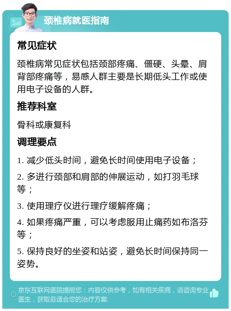 颈椎病就医指南 常见症状 颈椎病常见症状包括颈部疼痛、僵硬、头晕、肩背部疼痛等，易感人群主要是长期低头工作或使用电子设备的人群。 推荐科室 骨科或康复科 调理要点 1. 减少低头时间，避免长时间使用电子设备； 2. 多进行颈部和肩部的伸展运动，如打羽毛球等； 3. 使用理疗仪进行理疗缓解疼痛； 4. 如果疼痛严重，可以考虑服用止痛药如布洛芬等； 5. 保持良好的坐姿和站姿，避免长时间保持同一姿势。