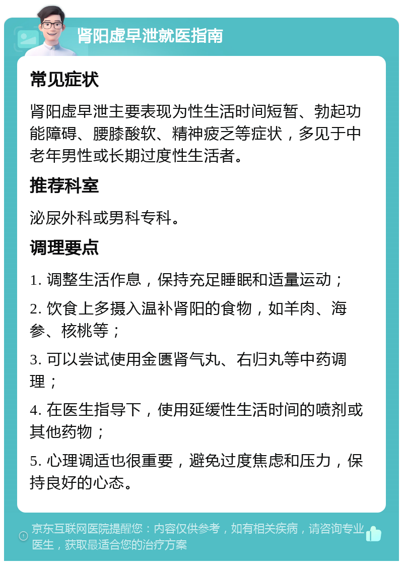 肾阳虚早泄就医指南 常见症状 肾阳虚早泄主要表现为性生活时间短暂、勃起功能障碍、腰膝酸软、精神疲乏等症状，多见于中老年男性或长期过度性生活者。 推荐科室 泌尿外科或男科专科。 调理要点 1. 调整生活作息，保持充足睡眠和适量运动； 2. 饮食上多摄入温补肾阳的食物，如羊肉、海参、核桃等； 3. 可以尝试使用金匮肾气丸、右归丸等中药调理； 4. 在医生指导下，使用延缓性生活时间的喷剂或其他药物； 5. 心理调适也很重要，避免过度焦虑和压力，保持良好的心态。