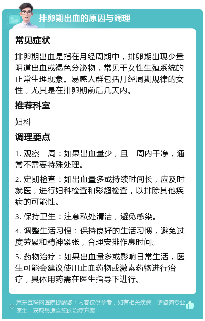 排卵期出血的原因与调理 常见症状 排卵期出血是指在月经周期中，排卵期出现少量阴道出血或褐色分泌物，常见于女性生殖系统的正常生理现象。易感人群包括月经周期规律的女性，尤其是在排卵期前后几天内。 推荐科室 妇科 调理要点 1. 观察一周：如果出血量少，且一周内干净，通常不需要特殊处理。 2. 定期检查：如出血量多或持续时间长，应及时就医，进行妇科检查和彩超检查，以排除其他疾病的可能性。 3. 保持卫生：注意私处清洁，避免感染。 4. 调整生活习惯：保持良好的生活习惯，避免过度劳累和精神紧张，合理安排作息时间。 5. 药物治疗：如果出血量多或影响日常生活，医生可能会建议使用止血药物或激素药物进行治疗，具体用药需在医生指导下进行。