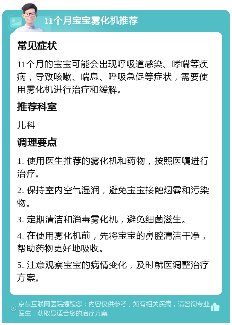 11个月宝宝雾化机推荐 常见症状 11个月的宝宝可能会出现呼吸道感染、哮喘等疾病，导致咳嗽、喘息、呼吸急促等症状，需要使用雾化机进行治疗和缓解。 推荐科室 儿科 调理要点 1. 使用医生推荐的雾化机和药物，按照医嘱进行治疗。 2. 保持室内空气湿润，避免宝宝接触烟雾和污染物。 3. 定期清洁和消毒雾化机，避免细菌滋生。 4. 在使用雾化机前，先将宝宝的鼻腔清洁干净，帮助药物更好地吸收。 5. 注意观察宝宝的病情变化，及时就医调整治疗方案。