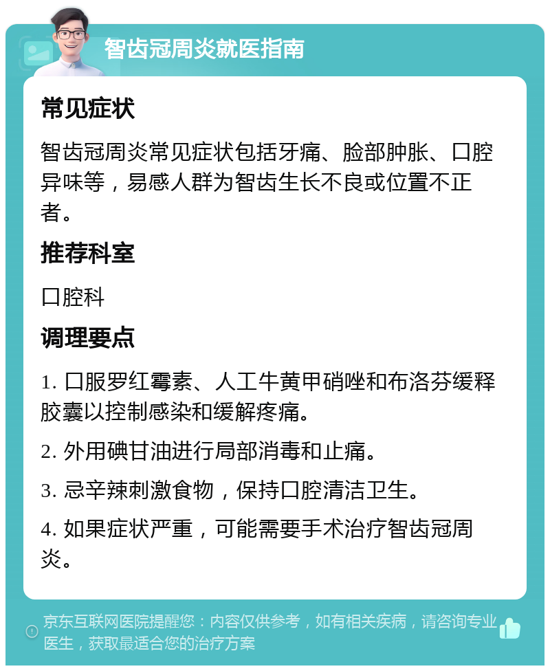 智齿冠周炎就医指南 常见症状 智齿冠周炎常见症状包括牙痛、脸部肿胀、口腔异味等，易感人群为智齿生长不良或位置不正者。 推荐科室 口腔科 调理要点 1. 口服罗红霉素、人工牛黄甲硝唑和布洛芬缓释胶囊以控制感染和缓解疼痛。 2. 外用碘甘油进行局部消毒和止痛。 3. 忌辛辣刺激食物，保持口腔清洁卫生。 4. 如果症状严重，可能需要手术治疗智齿冠周炎。