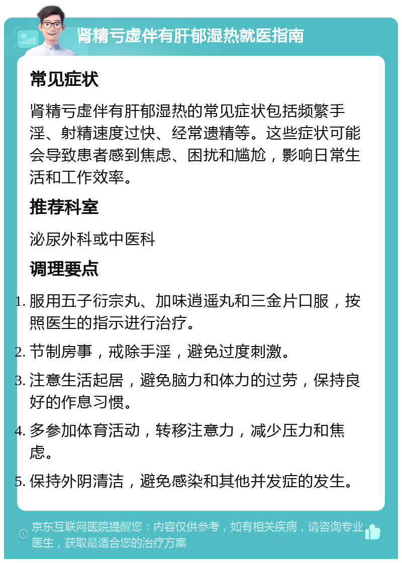 肾精亏虚伴有肝郁湿热就医指南 常见症状 肾精亏虚伴有肝郁湿热的常见症状包括频繁手淫、射精速度过快、经常遗精等。这些症状可能会导致患者感到焦虑、困扰和尴尬，影响日常生活和工作效率。 推荐科室 泌尿外科或中医科 调理要点 服用五子衍宗丸、加味逍遥丸和三金片口服，按照医生的指示进行治疗。 节制房事，戒除手淫，避免过度刺激。 注意生活起居，避免脑力和体力的过劳，保持良好的作息习惯。 多参加体育活动，转移注意力，减少压力和焦虑。 保持外阴清洁，避免感染和其他并发症的发生。