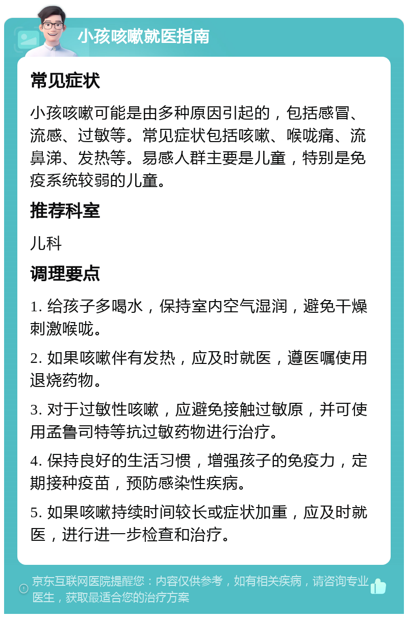 小孩咳嗽就医指南 常见症状 小孩咳嗽可能是由多种原因引起的，包括感冒、流感、过敏等。常见症状包括咳嗽、喉咙痛、流鼻涕、发热等。易感人群主要是儿童，特别是免疫系统较弱的儿童。 推荐科室 儿科 调理要点 1. 给孩子多喝水，保持室内空气湿润，避免干燥刺激喉咙。 2. 如果咳嗽伴有发热，应及时就医，遵医嘱使用退烧药物。 3. 对于过敏性咳嗽，应避免接触过敏原，并可使用孟鲁司特等抗过敏药物进行治疗。 4. 保持良好的生活习惯，增强孩子的免疫力，定期接种疫苗，预防感染性疾病。 5. 如果咳嗽持续时间较长或症状加重，应及时就医，进行进一步检查和治疗。