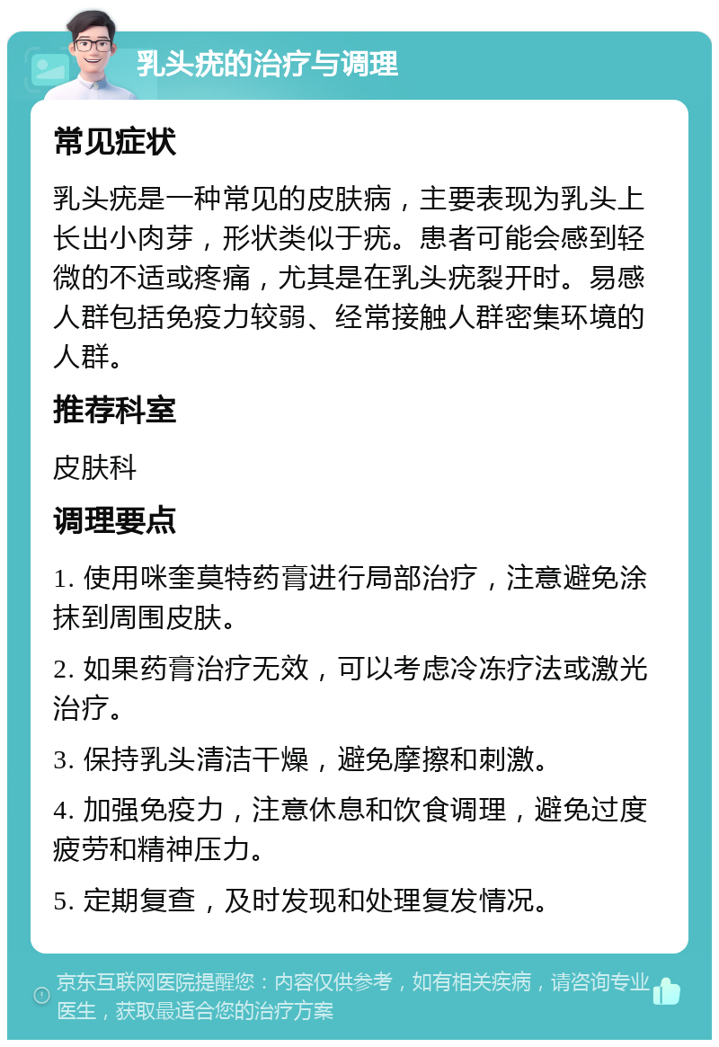 乳头疣的治疗与调理 常见症状 乳头疣是一种常见的皮肤病，主要表现为乳头上长出小肉芽，形状类似于疣。患者可能会感到轻微的不适或疼痛，尤其是在乳头疣裂开时。易感人群包括免疫力较弱、经常接触人群密集环境的人群。 推荐科室 皮肤科 调理要点 1. 使用咪奎莫特药膏进行局部治疗，注意避免涂抹到周围皮肤。 2. 如果药膏治疗无效，可以考虑冷冻疗法或激光治疗。 3. 保持乳头清洁干燥，避免摩擦和刺激。 4. 加强免疫力，注意休息和饮食调理，避免过度疲劳和精神压力。 5. 定期复查，及时发现和处理复发情况。