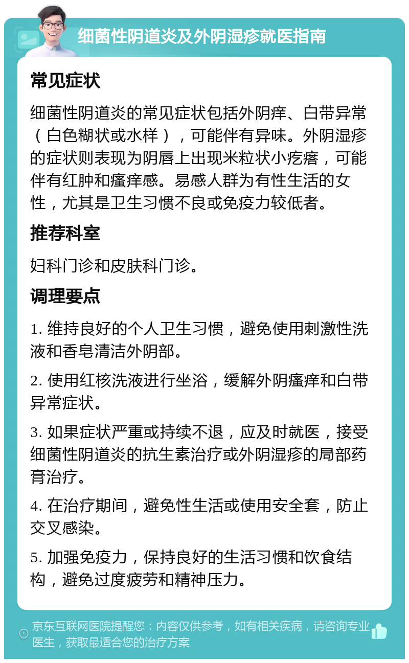 细菌性阴道炎及外阴湿疹就医指南 常见症状 细菌性阴道炎的常见症状包括外阴痒、白带异常（白色糊状或水样），可能伴有异味。外阴湿疹的症状则表现为阴唇上出现米粒状小疙瘩，可能伴有红肿和瘙痒感。易感人群为有性生活的女性，尤其是卫生习惯不良或免疫力较低者。 推荐科室 妇科门诊和皮肤科门诊。 调理要点 1. 维持良好的个人卫生习惯，避免使用刺激性洗液和香皂清洁外阴部。 2. 使用红核洗液进行坐浴，缓解外阴瘙痒和白带异常症状。 3. 如果症状严重或持续不退，应及时就医，接受细菌性阴道炎的抗生素治疗或外阴湿疹的局部药膏治疗。 4. 在治疗期间，避免性生活或使用安全套，防止交叉感染。 5. 加强免疫力，保持良好的生活习惯和饮食结构，避免过度疲劳和精神压力。