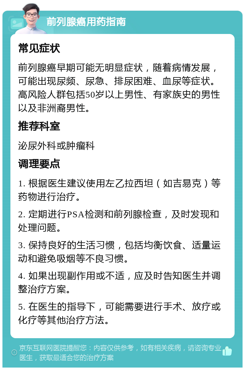 前列腺癌用药指南 常见症状 前列腺癌早期可能无明显症状，随着病情发展，可能出现尿频、尿急、排尿困难、血尿等症状。高风险人群包括50岁以上男性、有家族史的男性以及非洲裔男性。 推荐科室 泌尿外科或肿瘤科 调理要点 1. 根据医生建议使用左乙拉西坦（如吉易克）等药物进行治疗。 2. 定期进行PSA检测和前列腺检查，及时发现和处理问题。 3. 保持良好的生活习惯，包括均衡饮食、适量运动和避免吸烟等不良习惯。 4. 如果出现副作用或不适，应及时告知医生并调整治疗方案。 5. 在医生的指导下，可能需要进行手术、放疗或化疗等其他治疗方法。