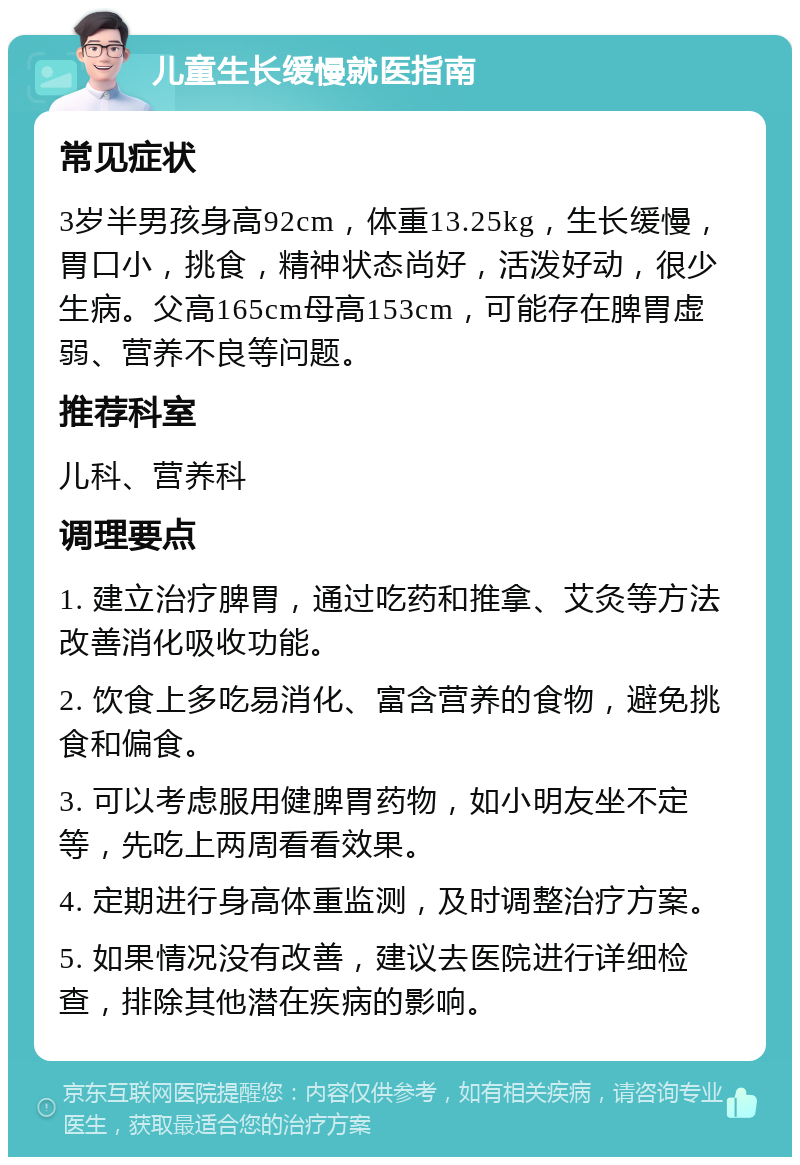 儿童生长缓慢就医指南 常见症状 3岁半男孩身高92cm，体重13.25kg，生长缓慢，胃口小，挑食，精神状态尚好，活泼好动，很少生病。父高165cm母高153cm，可能存在脾胃虚弱、营养不良等问题。 推荐科室 儿科、营养科 调理要点 1. 建立治疗脾胃，通过吃药和推拿、艾灸等方法改善消化吸收功能。 2. 饮食上多吃易消化、富含营养的食物，避免挑食和偏食。 3. 可以考虑服用健脾胃药物，如小明友坐不定等，先吃上两周看看效果。 4. 定期进行身高体重监测，及时调整治疗方案。 5. 如果情况没有改善，建议去医院进行详细检查，排除其他潜在疾病的影响。