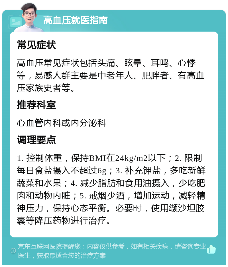 高血压就医指南 常见症状 高血压常见症状包括头痛、眩晕、耳鸣、心悸等，易感人群主要是中老年人、肥胖者、有高血压家族史者等。 推荐科室 心血管内科或内分泌科 调理要点 1. 控制体重，保持BMI在24kg/m2以下；2. 限制每日食盐摄入不超过6g；3. 补充钾盐，多吃新鲜蔬菜和水果；4. 减少脂肪和食用油摄入，少吃肥肉和动物内脏；5. 戒烟少酒，增加运动，减轻精神压力，保持心态平衡。必要时，使用缬沙坦胶囊等降压药物进行治疗。