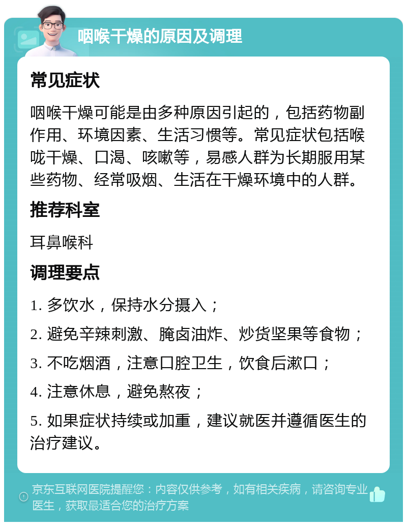 咽喉干燥的原因及调理 常见症状 咽喉干燥可能是由多种原因引起的，包括药物副作用、环境因素、生活习惯等。常见症状包括喉咙干燥、口渴、咳嗽等，易感人群为长期服用某些药物、经常吸烟、生活在干燥环境中的人群。 推荐科室 耳鼻喉科 调理要点 1. 多饮水，保持水分摄入； 2. 避免辛辣刺激、腌卤油炸、炒货坚果等食物； 3. 不吃烟酒，注意口腔卫生，饮食后漱口； 4. 注意休息，避免熬夜； 5. 如果症状持续或加重，建议就医并遵循医生的治疗建议。