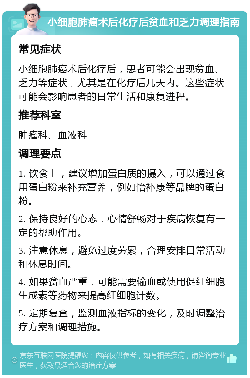 小细胞肺癌术后化疗后贫血和乏力调理指南 常见症状 小细胞肺癌术后化疗后，患者可能会出现贫血、乏力等症状，尤其是在化疗后几天内。这些症状可能会影响患者的日常生活和康复进程。 推荐科室 肿瘤科、血液科 调理要点 1. 饮食上，建议增加蛋白质的摄入，可以通过食用蛋白粉来补充营养，例如怡补康等品牌的蛋白粉。 2. 保持良好的心态，心情舒畅对于疾病恢复有一定的帮助作用。 3. 注意休息，避免过度劳累，合理安排日常活动和休息时间。 4. 如果贫血严重，可能需要输血或使用促红细胞生成素等药物来提高红细胞计数。 5. 定期复查，监测血液指标的变化，及时调整治疗方案和调理措施。