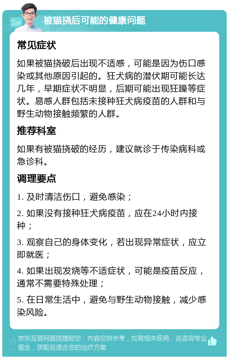 被猫挠后可能的健康问题 常见症状 如果被猫挠破后出现不适感，可能是因为伤口感染或其他原因引起的。狂犬病的潜伏期可能长达几年，早期症状不明显，后期可能出现狂躁等症状。易感人群包括未接种狂犬病疫苗的人群和与野生动物接触频繁的人群。 推荐科室 如果有被猫挠破的经历，建议就诊于传染病科或急诊科。 调理要点 1. 及时清洁伤口，避免感染； 2. 如果没有接种狂犬病疫苗，应在24小时内接种； 3. 观察自己的身体变化，若出现异常症状，应立即就医； 4. 如果出现发烧等不适症状，可能是疫苗反应，通常不需要特殊处理； 5. 在日常生活中，避免与野生动物接触，减少感染风险。