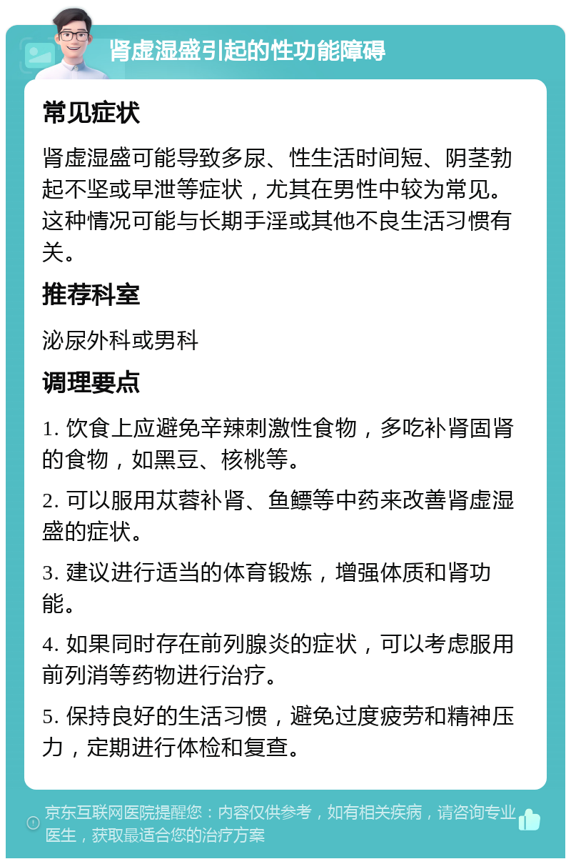 肾虚湿盛引起的性功能障碍 常见症状 肾虚湿盛可能导致多尿、性生活时间短、阴茎勃起不坚或早泄等症状，尤其在男性中较为常见。这种情况可能与长期手淫或其他不良生活习惯有关。 推荐科室 泌尿外科或男科 调理要点 1. 饮食上应避免辛辣刺激性食物，多吃补肾固肾的食物，如黑豆、核桃等。 2. 可以服用苁蓉补肾、鱼鳔等中药来改善肾虚湿盛的症状。 3. 建议进行适当的体育锻炼，增强体质和肾功能。 4. 如果同时存在前列腺炎的症状，可以考虑服用前列消等药物进行治疗。 5. 保持良好的生活习惯，避免过度疲劳和精神压力，定期进行体检和复查。