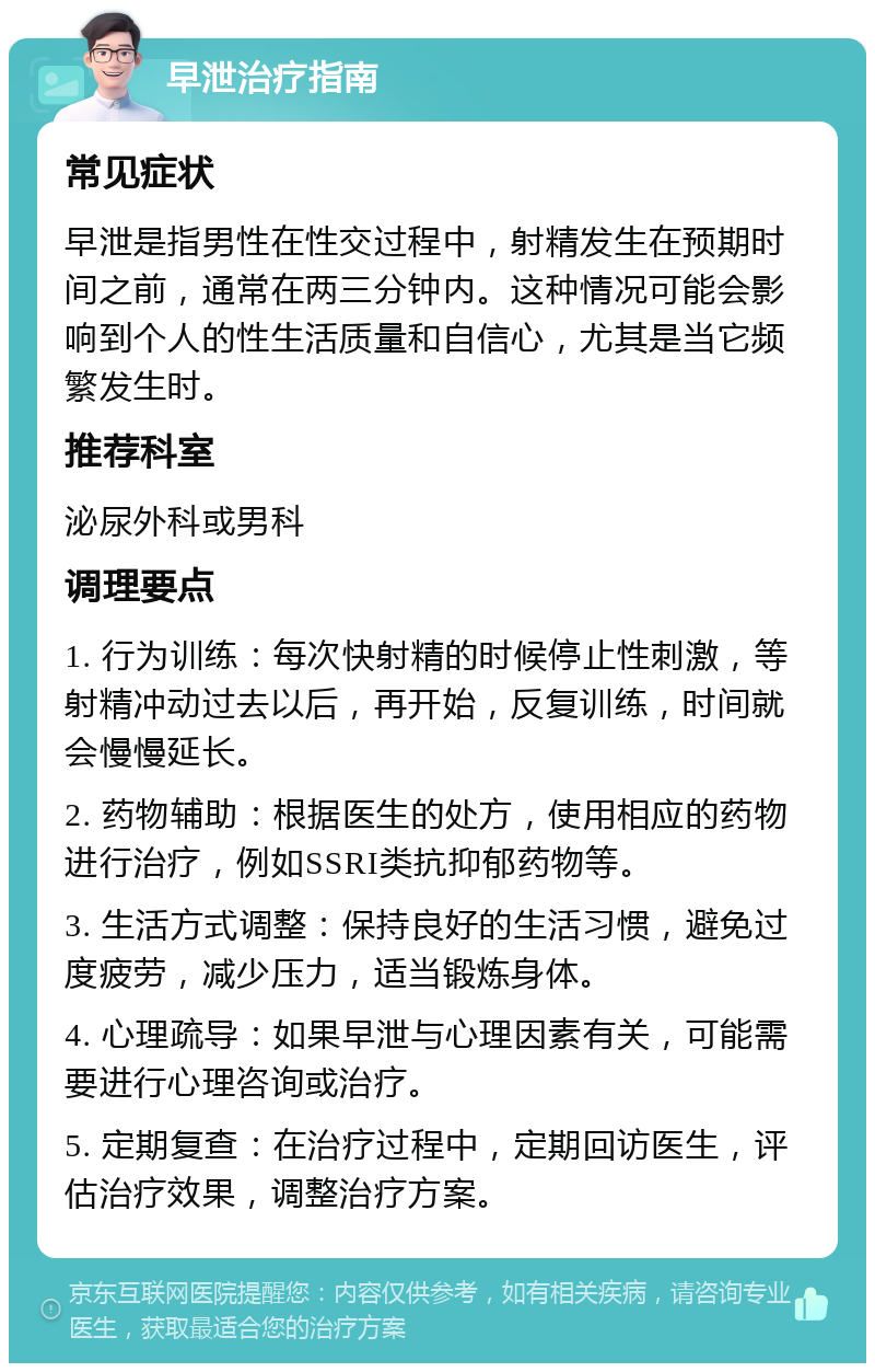 早泄治疗指南 常见症状 早泄是指男性在性交过程中，射精发生在预期时间之前，通常在两三分钟内。这种情况可能会影响到个人的性生活质量和自信心，尤其是当它频繁发生时。 推荐科室 泌尿外科或男科 调理要点 1. 行为训练：每次快射精的时候停止性刺激，等射精冲动过去以后，再开始，反复训练，时间就会慢慢延长。 2. 药物辅助：根据医生的处方，使用相应的药物进行治疗，例如SSRI类抗抑郁药物等。 3. 生活方式调整：保持良好的生活习惯，避免过度疲劳，减少压力，适当锻炼身体。 4. 心理疏导：如果早泄与心理因素有关，可能需要进行心理咨询或治疗。 5. 定期复查：在治疗过程中，定期回访医生，评估治疗效果，调整治疗方案。