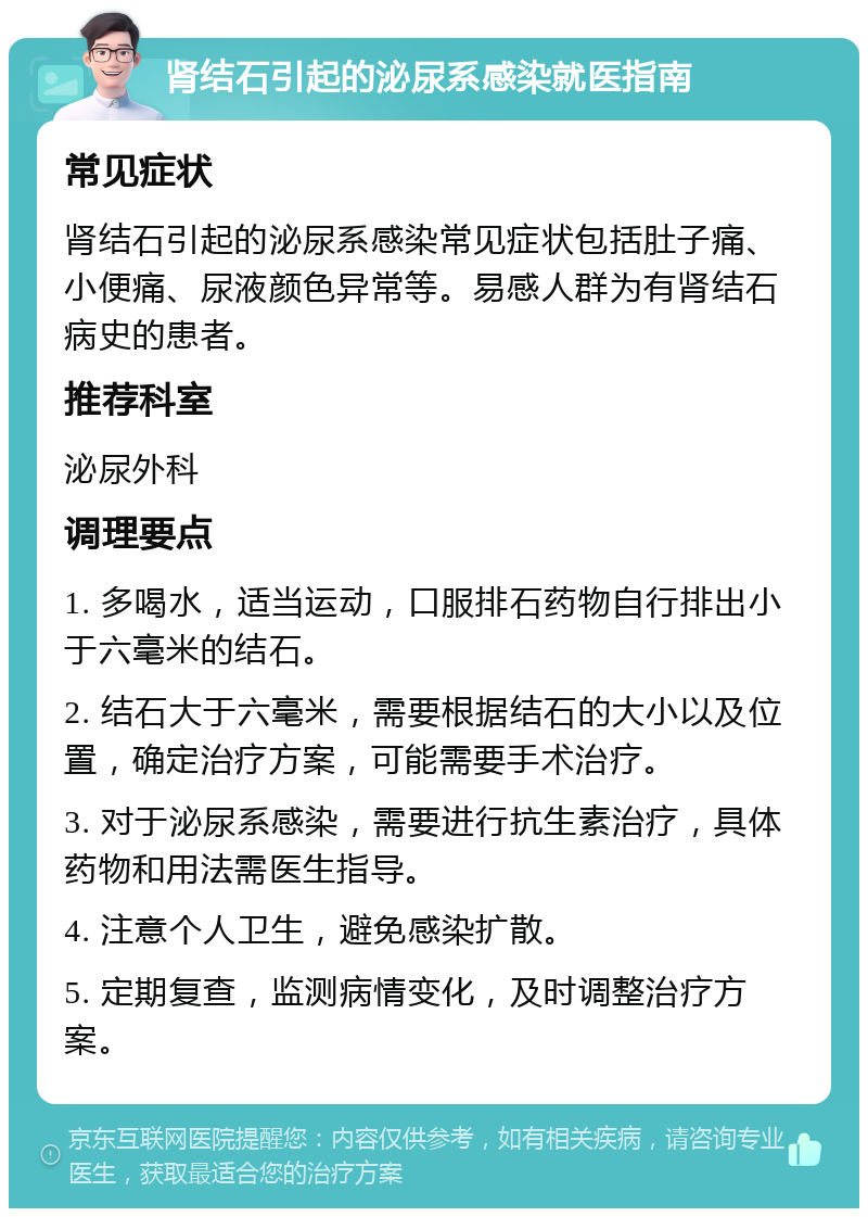 肾结石引起的泌尿系感染就医指南 常见症状 肾结石引起的泌尿系感染常见症状包括肚子痛、小便痛、尿液颜色异常等。易感人群为有肾结石病史的患者。 推荐科室 泌尿外科 调理要点 1. 多喝水，适当运动，口服排石药物自行排出小于六毫米的结石。 2. 结石大于六毫米，需要根据结石的大小以及位置，确定治疗方案，可能需要手术治疗。 3. 对于泌尿系感染，需要进行抗生素治疗，具体药物和用法需医生指导。 4. 注意个人卫生，避免感染扩散。 5. 定期复查，监测病情变化，及时调整治疗方案。