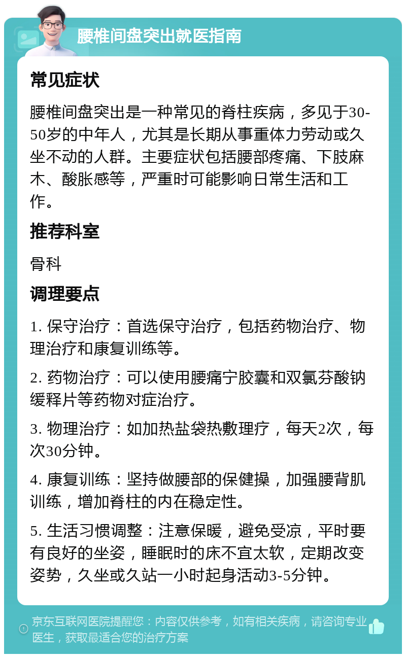 腰椎间盘突出就医指南 常见症状 腰椎间盘突出是一种常见的脊柱疾病，多见于30-50岁的中年人，尤其是长期从事重体力劳动或久坐不动的人群。主要症状包括腰部疼痛、下肢麻木、酸胀感等，严重时可能影响日常生活和工作。 推荐科室 骨科 调理要点 1. 保守治疗：首选保守治疗，包括药物治疗、物理治疗和康复训练等。 2. 药物治疗：可以使用腰痛宁胶囊和双氯芬酸钠缓释片等药物对症治疗。 3. 物理治疗：如加热盐袋热敷理疗，每天2次，每次30分钟。 4. 康复训练：坚持做腰部的保健操，加强腰背肌训练，增加脊柱的内在稳定性。 5. 生活习惯调整：注意保暖，避免受凉，平时要有良好的坐姿，睡眠时的床不宜太软，定期改变姿势，久坐或久站一小时起身活动3-5分钟。