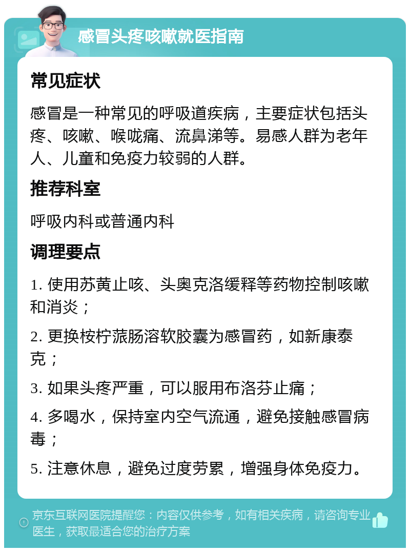 感冒头疼咳嗽就医指南 常见症状 感冒是一种常见的呼吸道疾病，主要症状包括头疼、咳嗽、喉咙痛、流鼻涕等。易感人群为老年人、儿童和免疫力较弱的人群。 推荐科室 呼吸内科或普通内科 调理要点 1. 使用苏黄止咳、头奥克洛缓释等药物控制咳嗽和消炎； 2. 更换桉柠蒎肠溶软胶囊为感冒药，如新康泰克； 3. 如果头疼严重，可以服用布洛芬止痛； 4. 多喝水，保持室内空气流通，避免接触感冒病毒； 5. 注意休息，避免过度劳累，增强身体免疫力。