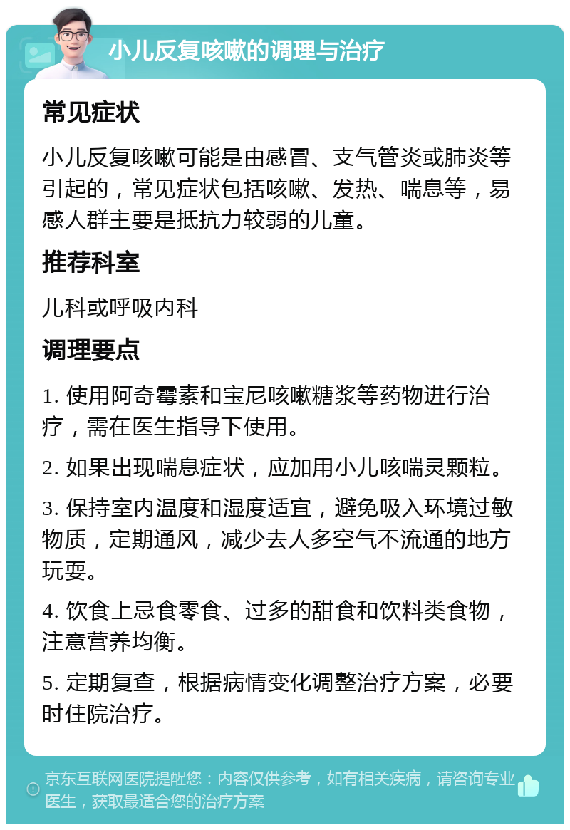 小儿反复咳嗽的调理与治疗 常见症状 小儿反复咳嗽可能是由感冒、支气管炎或肺炎等引起的，常见症状包括咳嗽、发热、喘息等，易感人群主要是抵抗力较弱的儿童。 推荐科室 儿科或呼吸内科 调理要点 1. 使用阿奇霉素和宝尼咳嗽糖浆等药物进行治疗，需在医生指导下使用。 2. 如果出现喘息症状，应加用小儿咳喘灵颗粒。 3. 保持室内温度和湿度适宜，避免吸入环境过敏物质，定期通风，减少去人多空气不流通的地方玩耍。 4. 饮食上忌食零食、过多的甜食和饮料类食物，注意营养均衡。 5. 定期复查，根据病情变化调整治疗方案，必要时住院治疗。