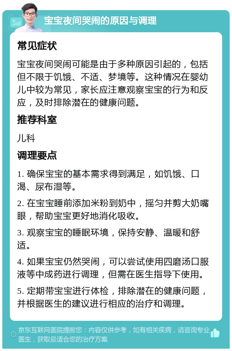 宝宝夜间哭闹的原因与调理 常见症状 宝宝夜间哭闹可能是由于多种原因引起的，包括但不限于饥饿、不适、梦境等。这种情况在婴幼儿中较为常见，家长应注意观察宝宝的行为和反应，及时排除潜在的健康问题。 推荐科室 儿科 调理要点 1. 确保宝宝的基本需求得到满足，如饥饿、口渴、尿布湿等。 2. 在宝宝睡前添加米粉到奶中，摇匀并剪大奶嘴眼，帮助宝宝更好地消化吸收。 3. 观察宝宝的睡眠环境，保持安静、温暖和舒适。 4. 如果宝宝仍然哭闹，可以尝试使用四磨汤口服液等中成药进行调理，但需在医生指导下使用。 5. 定期带宝宝进行体检，排除潜在的健康问题，并根据医生的建议进行相应的治疗和调理。