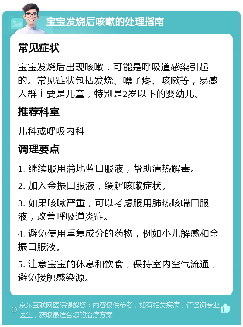 宝宝发烧后咳嗽的处理指南 常见症状 宝宝发烧后出现咳嗽，可能是呼吸道感染引起的。常见症状包括发烧、嗓子疼、咳嗽等，易感人群主要是儿童，特别是2岁以下的婴幼儿。 推荐科室 儿科或呼吸内科 调理要点 1. 继续服用蒲地蓝口服液，帮助清热解毒。 2. 加入金振口服液，缓解咳嗽症状。 3. 如果咳嗽严重，可以考虑服用肺热咳喘口服液，改善呼吸道炎症。 4. 避免使用重复成分的药物，例如小儿解感和金振口服液。 5. 注意宝宝的休息和饮食，保持室内空气流通，避免接触感染源。