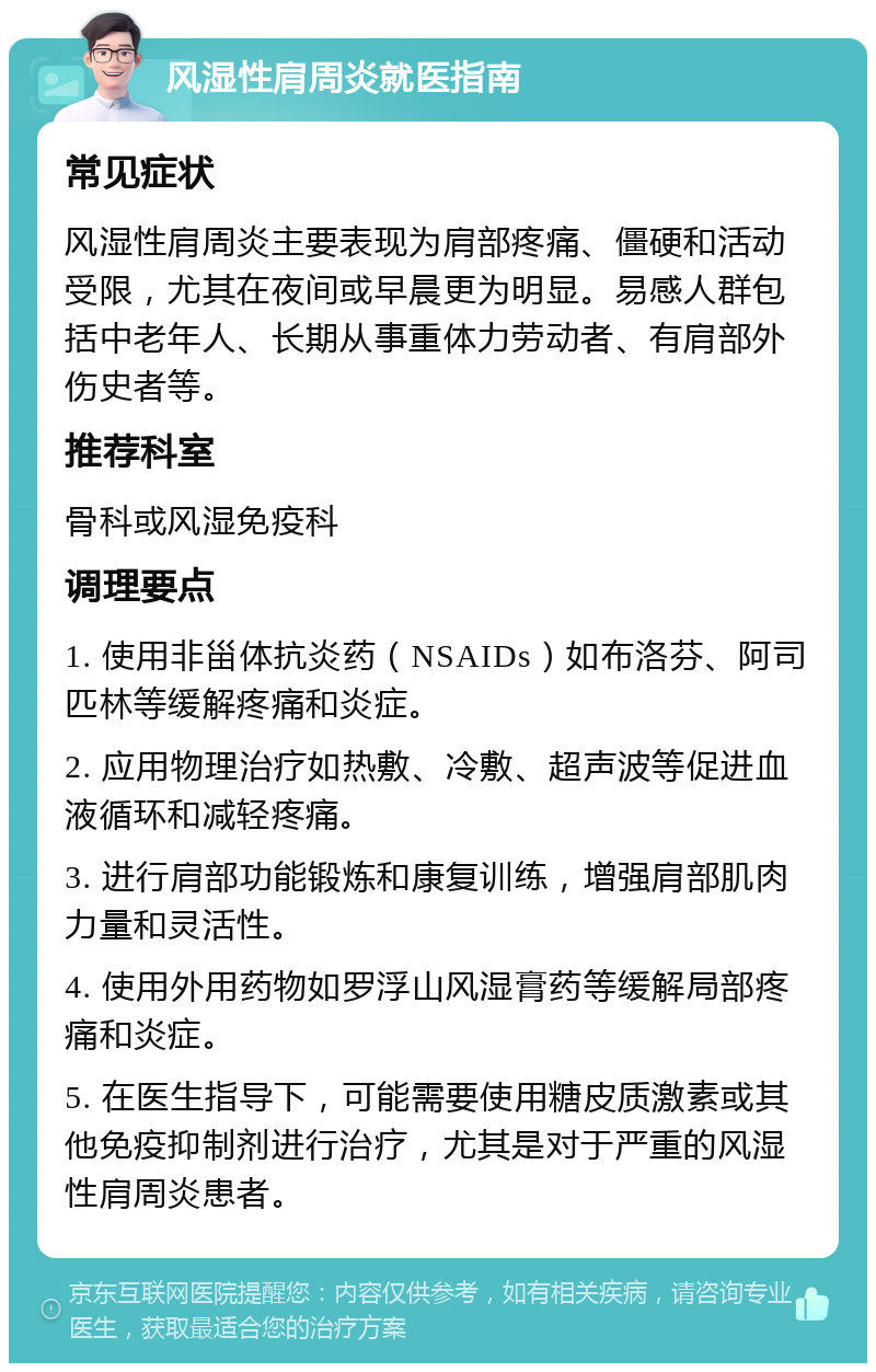 风湿性肩周炎就医指南 常见症状 风湿性肩周炎主要表现为肩部疼痛、僵硬和活动受限，尤其在夜间或早晨更为明显。易感人群包括中老年人、长期从事重体力劳动者、有肩部外伤史者等。 推荐科室 骨科或风湿免疫科 调理要点 1. 使用非甾体抗炎药（NSAIDs）如布洛芬、阿司匹林等缓解疼痛和炎症。 2. 应用物理治疗如热敷、冷敷、超声波等促进血液循环和减轻疼痛。 3. 进行肩部功能锻炼和康复训练，增强肩部肌肉力量和灵活性。 4. 使用外用药物如罗浮山风湿膏药等缓解局部疼痛和炎症。 5. 在医生指导下，可能需要使用糖皮质激素或其他免疫抑制剂进行治疗，尤其是对于严重的风湿性肩周炎患者。