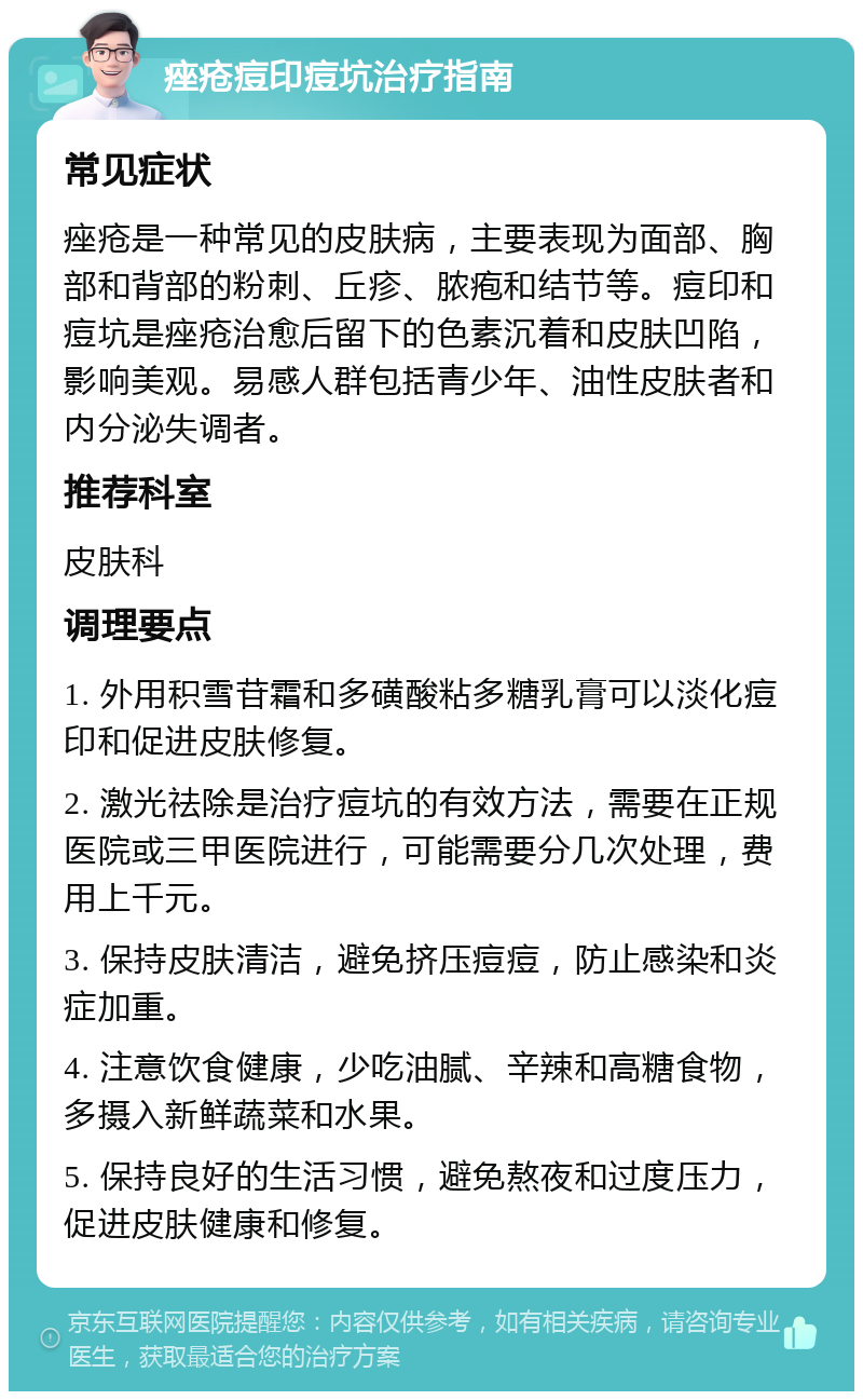 痤疮痘印痘坑治疗指南 常见症状 痤疮是一种常见的皮肤病，主要表现为面部、胸部和背部的粉刺、丘疹、脓疱和结节等。痘印和痘坑是痤疮治愈后留下的色素沉着和皮肤凹陷，影响美观。易感人群包括青少年、油性皮肤者和内分泌失调者。 推荐科室 皮肤科 调理要点 1. 外用积雪苷霜和多磺酸粘多糖乳膏可以淡化痘印和促进皮肤修复。 2. 激光祛除是治疗痘坑的有效方法，需要在正规医院或三甲医院进行，可能需要分几次处理，费用上千元。 3. 保持皮肤清洁，避免挤压痘痘，防止感染和炎症加重。 4. 注意饮食健康，少吃油腻、辛辣和高糖食物，多摄入新鲜蔬菜和水果。 5. 保持良好的生活习惯，避免熬夜和过度压力，促进皮肤健康和修复。