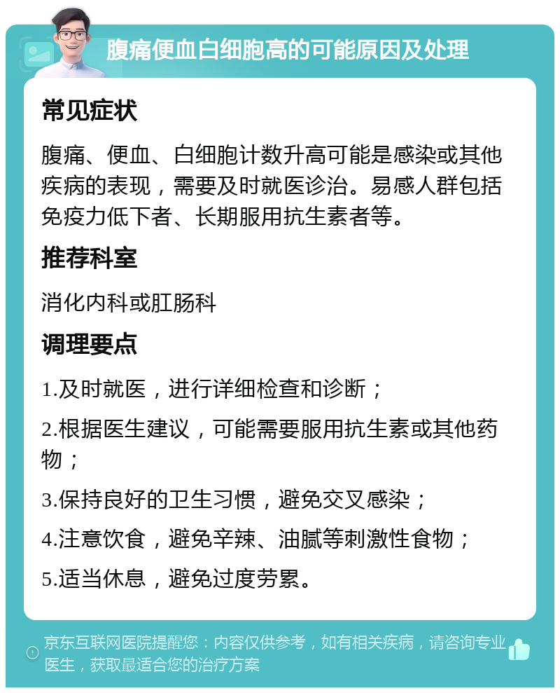 腹痛便血白细胞高的可能原因及处理 常见症状 腹痛、便血、白细胞计数升高可能是感染或其他疾病的表现，需要及时就医诊治。易感人群包括免疫力低下者、长期服用抗生素者等。 推荐科室 消化内科或肛肠科 调理要点 1.及时就医，进行详细检查和诊断； 2.根据医生建议，可能需要服用抗生素或其他药物； 3.保持良好的卫生习惯，避免交叉感染； 4.注意饮食，避免辛辣、油腻等刺激性食物； 5.适当休息，避免过度劳累。