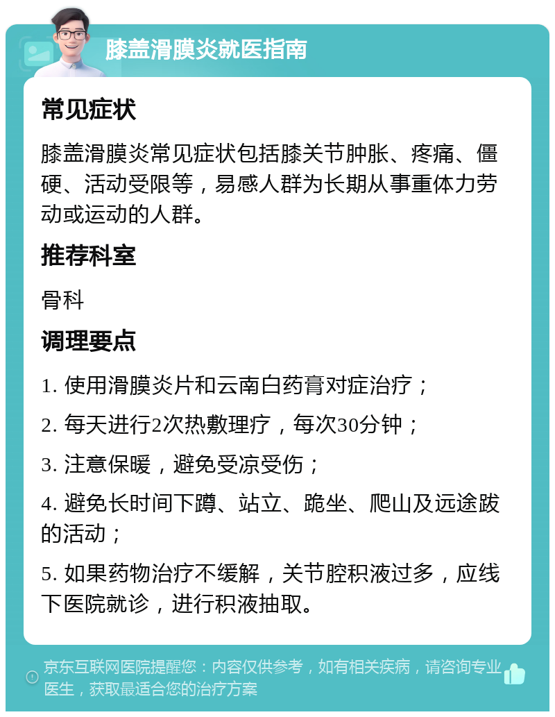 膝盖滑膜炎就医指南 常见症状 膝盖滑膜炎常见症状包括膝关节肿胀、疼痛、僵硬、活动受限等，易感人群为长期从事重体力劳动或运动的人群。 推荐科室 骨科 调理要点 1. 使用滑膜炎片和云南白药膏对症治疗； 2. 每天进行2次热敷理疗，每次30分钟； 3. 注意保暖，避免受凉受伤； 4. 避免长时间下蹲、站立、跪坐、爬山及远途跋的活动； 5. 如果药物治疗不缓解，关节腔积液过多，应线下医院就诊，进行积液抽取。