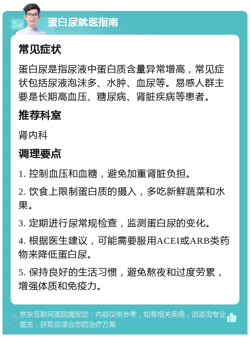 蛋白尿就医指南 常见症状 蛋白尿是指尿液中蛋白质含量异常增高，常见症状包括尿液泡沫多、水肿、血尿等。易感人群主要是长期高血压、糖尿病、肾脏疾病等患者。 推荐科室 肾内科 调理要点 1. 控制血压和血糖，避免加重肾脏负担。 2. 饮食上限制蛋白质的摄入，多吃新鲜蔬菜和水果。 3. 定期进行尿常规检查，监测蛋白尿的变化。 4. 根据医生建议，可能需要服用ACEI或ARB类药物来降低蛋白尿。 5. 保持良好的生活习惯，避免熬夜和过度劳累，增强体质和免疫力。