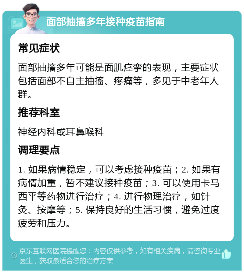 面部抽搐多年接种疫苗指南 常见症状 面部抽搐多年可能是面肌痉挛的表现，主要症状包括面部不自主抽搐、疼痛等，多见于中老年人群。 推荐科室 神经内科或耳鼻喉科 调理要点 1. 如果病情稳定，可以考虑接种疫苗；2. 如果有病情加重，暂不建议接种疫苗；3. 可以使用卡马西平等药物进行治疗；4. 进行物理治疗，如针灸、按摩等；5. 保持良好的生活习惯，避免过度疲劳和压力。