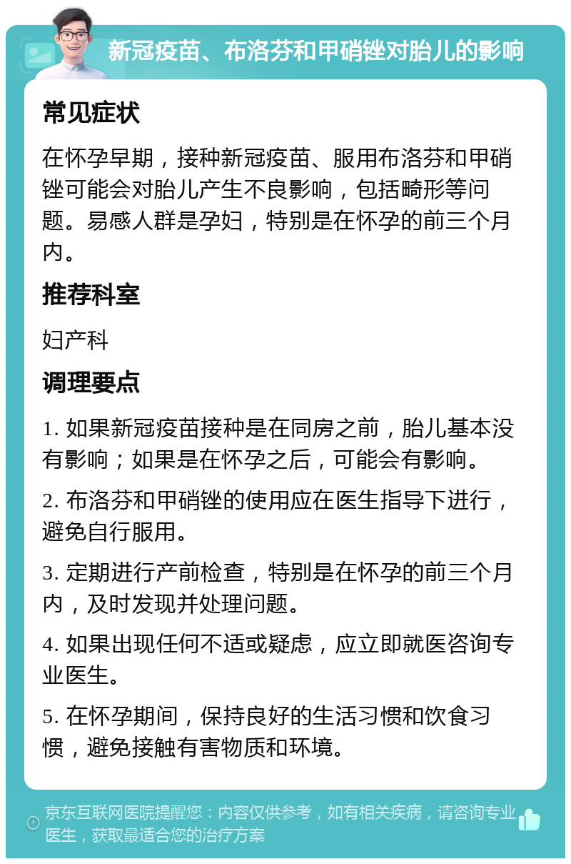 新冠疫苗、布洛芬和甲硝锉对胎儿的影响 常见症状 在怀孕早期，接种新冠疫苗、服用布洛芬和甲硝锉可能会对胎儿产生不良影响，包括畸形等问题。易感人群是孕妇，特别是在怀孕的前三个月内。 推荐科室 妇产科 调理要点 1. 如果新冠疫苗接种是在同房之前，胎儿基本没有影响；如果是在怀孕之后，可能会有影响。 2. 布洛芬和甲硝锉的使用应在医生指导下进行，避免自行服用。 3. 定期进行产前检查，特别是在怀孕的前三个月内，及时发现并处理问题。 4. 如果出现任何不适或疑虑，应立即就医咨询专业医生。 5. 在怀孕期间，保持良好的生活习惯和饮食习惯，避免接触有害物质和环境。