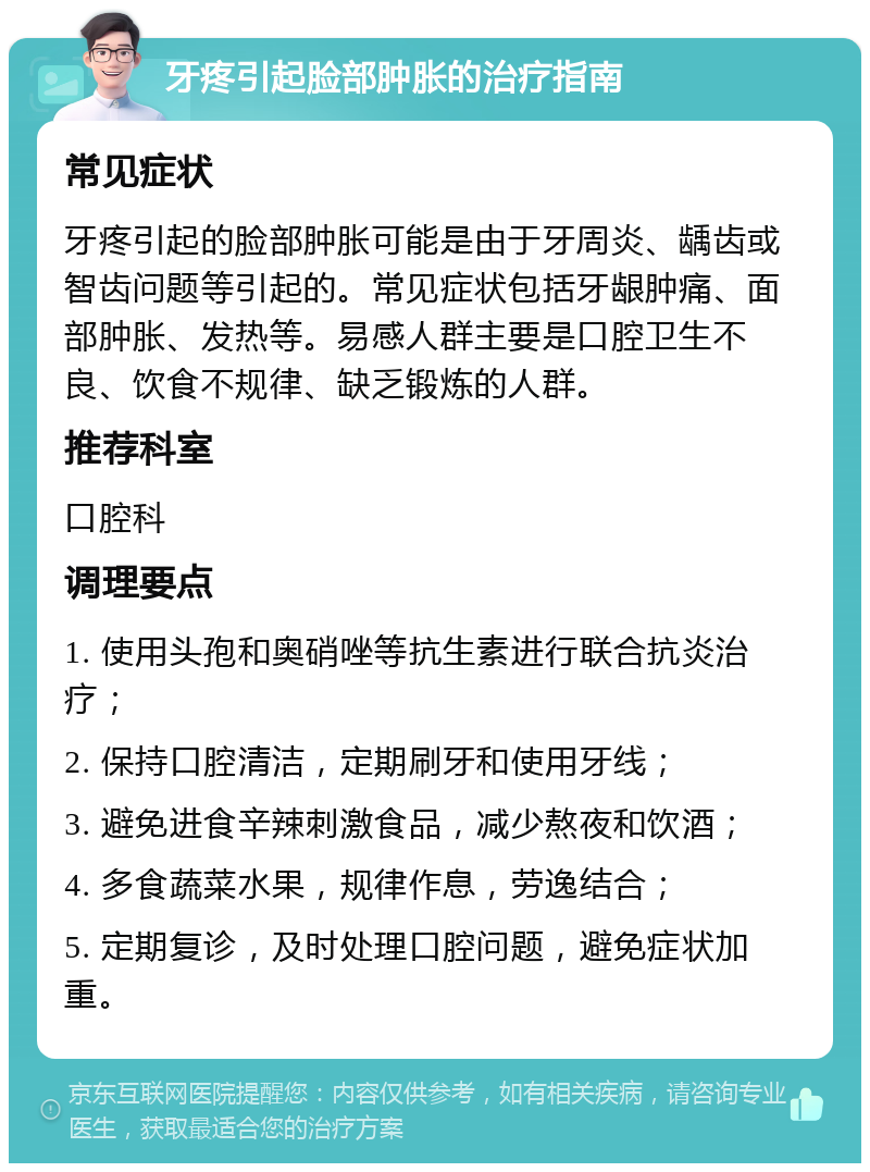 牙疼引起脸部肿胀的治疗指南 常见症状 牙疼引起的脸部肿胀可能是由于牙周炎、龋齿或智齿问题等引起的。常见症状包括牙龈肿痛、面部肿胀、发热等。易感人群主要是口腔卫生不良、饮食不规律、缺乏锻炼的人群。 推荐科室 口腔科 调理要点 1. 使用头孢和奥硝唑等抗生素进行联合抗炎治疗； 2. 保持口腔清洁，定期刷牙和使用牙线； 3. 避免进食辛辣刺激食品，减少熬夜和饮酒； 4. 多食蔬菜水果，规律作息，劳逸结合； 5. 定期复诊，及时处理口腔问题，避免症状加重。