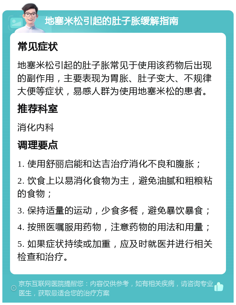 地塞米松引起的肚子胀缓解指南 常见症状 地塞米松引起的肚子胀常见于使用该药物后出现的副作用，主要表现为胃胀、肚子变大、不规律大便等症状，易感人群为使用地塞米松的患者。 推荐科室 消化内科 调理要点 1. 使用舒丽启能和达吉治疗消化不良和腹胀； 2. 饮食上以易消化食物为主，避免油腻和粗粮粘的食物； 3. 保持适量的运动，少食多餐，避免暴饮暴食； 4. 按照医嘱服用药物，注意药物的用法和用量； 5. 如果症状持续或加重，应及时就医并进行相关检查和治疗。