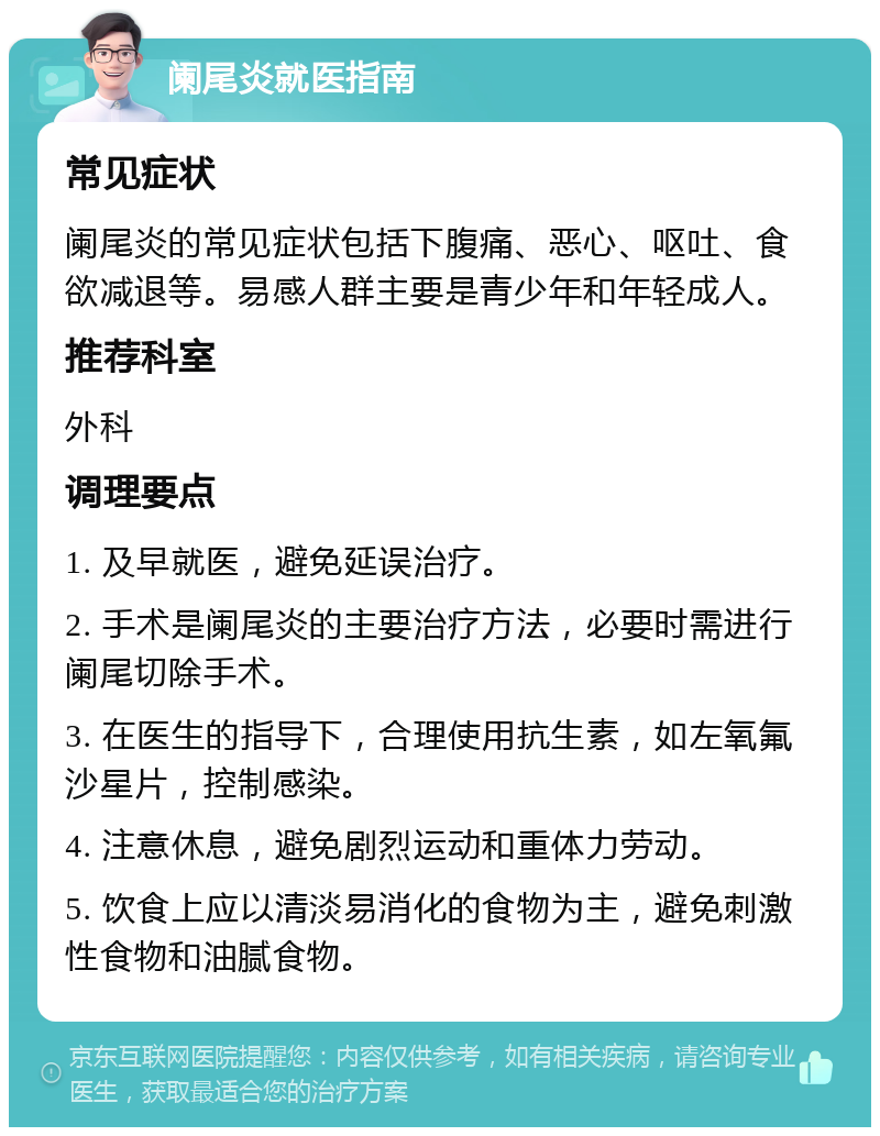 阑尾炎就医指南 常见症状 阑尾炎的常见症状包括下腹痛、恶心、呕吐、食欲减退等。易感人群主要是青少年和年轻成人。 推荐科室 外科 调理要点 1. 及早就医，避免延误治疗。 2. 手术是阑尾炎的主要治疗方法，必要时需进行阑尾切除手术。 3. 在医生的指导下，合理使用抗生素，如左氧氟沙星片，控制感染。 4. 注意休息，避免剧烈运动和重体力劳动。 5. 饮食上应以清淡易消化的食物为主，避免刺激性食物和油腻食物。