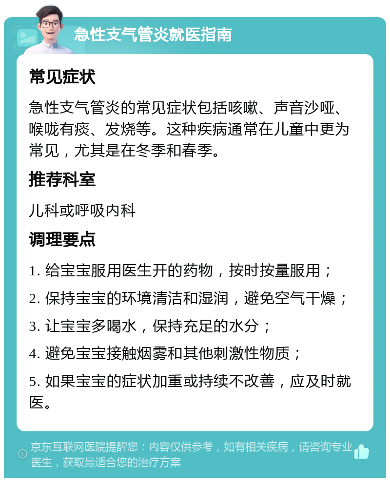 急性支气管炎就医指南 常见症状 急性支气管炎的常见症状包括咳嗽、声音沙哑、喉咙有痰、发烧等。这种疾病通常在儿童中更为常见，尤其是在冬季和春季。 推荐科室 儿科或呼吸内科 调理要点 1. 给宝宝服用医生开的药物，按时按量服用； 2. 保持宝宝的环境清洁和湿润，避免空气干燥； 3. 让宝宝多喝水，保持充足的水分； 4. 避免宝宝接触烟雾和其他刺激性物质； 5. 如果宝宝的症状加重或持续不改善，应及时就医。