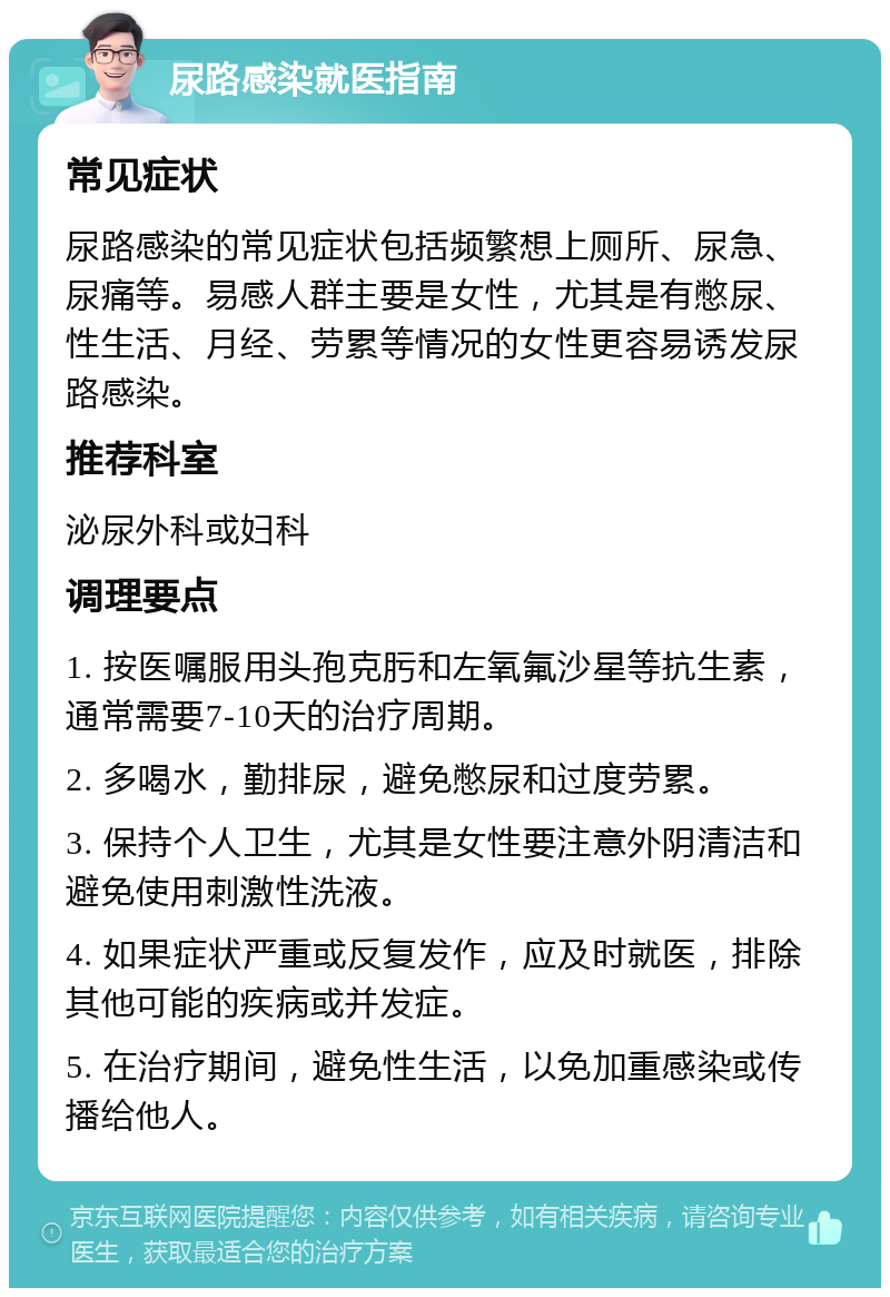 尿路感染就医指南 常见症状 尿路感染的常见症状包括频繁想上厕所、尿急、尿痛等。易感人群主要是女性，尤其是有憋尿、性生活、月经、劳累等情况的女性更容易诱发尿路感染。 推荐科室 泌尿外科或妇科 调理要点 1. 按医嘱服用头孢克肟和左氧氟沙星等抗生素，通常需要7-10天的治疗周期。 2. 多喝水，勤排尿，避免憋尿和过度劳累。 3. 保持个人卫生，尤其是女性要注意外阴清洁和避免使用刺激性洗液。 4. 如果症状严重或反复发作，应及时就医，排除其他可能的疾病或并发症。 5. 在治疗期间，避免性生活，以免加重感染或传播给他人。