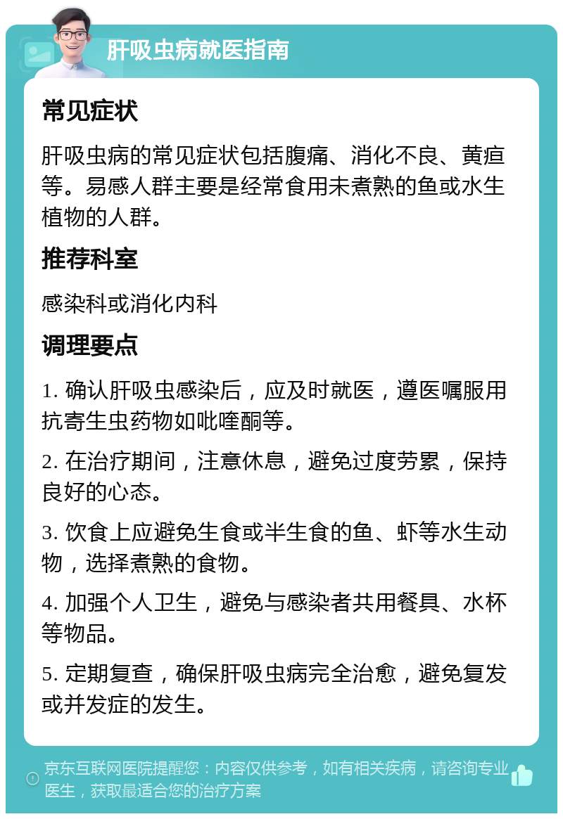 肝吸虫病就医指南 常见症状 肝吸虫病的常见症状包括腹痛、消化不良、黄疸等。易感人群主要是经常食用未煮熟的鱼或水生植物的人群。 推荐科室 感染科或消化内科 调理要点 1. 确认肝吸虫感染后，应及时就医，遵医嘱服用抗寄生虫药物如吡喹酮等。 2. 在治疗期间，注意休息，避免过度劳累，保持良好的心态。 3. 饮食上应避免生食或半生食的鱼、虾等水生动物，选择煮熟的食物。 4. 加强个人卫生，避免与感染者共用餐具、水杯等物品。 5. 定期复查，确保肝吸虫病完全治愈，避免复发或并发症的发生。