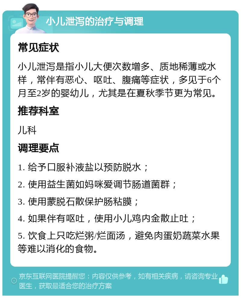 小儿泄泻的治疗与调理 常见症状 小儿泄泻是指小儿大便次数增多、质地稀薄或水样，常伴有恶心、呕吐、腹痛等症状，多见于6个月至2岁的婴幼儿，尤其是在夏秋季节更为常见。 推荐科室 儿科 调理要点 1. 给予口服补液盐以预防脱水； 2. 使用益生菌如妈咪爱调节肠道菌群； 3. 使用蒙脱石散保护肠粘膜； 4. 如果伴有呕吐，使用小儿鸡内金散止吐； 5. 饮食上只吃烂粥/烂面汤，避免肉蛋奶蔬菜水果等难以消化的食物。