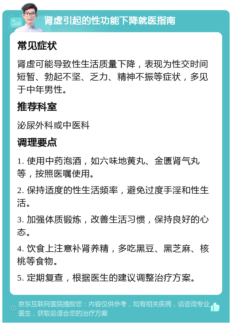 肾虚引起的性功能下降就医指南 常见症状 肾虚可能导致性生活质量下降，表现为性交时间短暂、勃起不坚、乏力、精神不振等症状，多见于中年男性。 推荐科室 泌尿外科或中医科 调理要点 1. 使用中药泡酒，如六味地黄丸、金匮肾气丸等，按照医嘱使用。 2. 保持适度的性生活频率，避免过度手淫和性生活。 3. 加强体质锻炼，改善生活习惯，保持良好的心态。 4. 饮食上注意补肾养精，多吃黑豆、黑芝麻、核桃等食物。 5. 定期复查，根据医生的建议调整治疗方案。