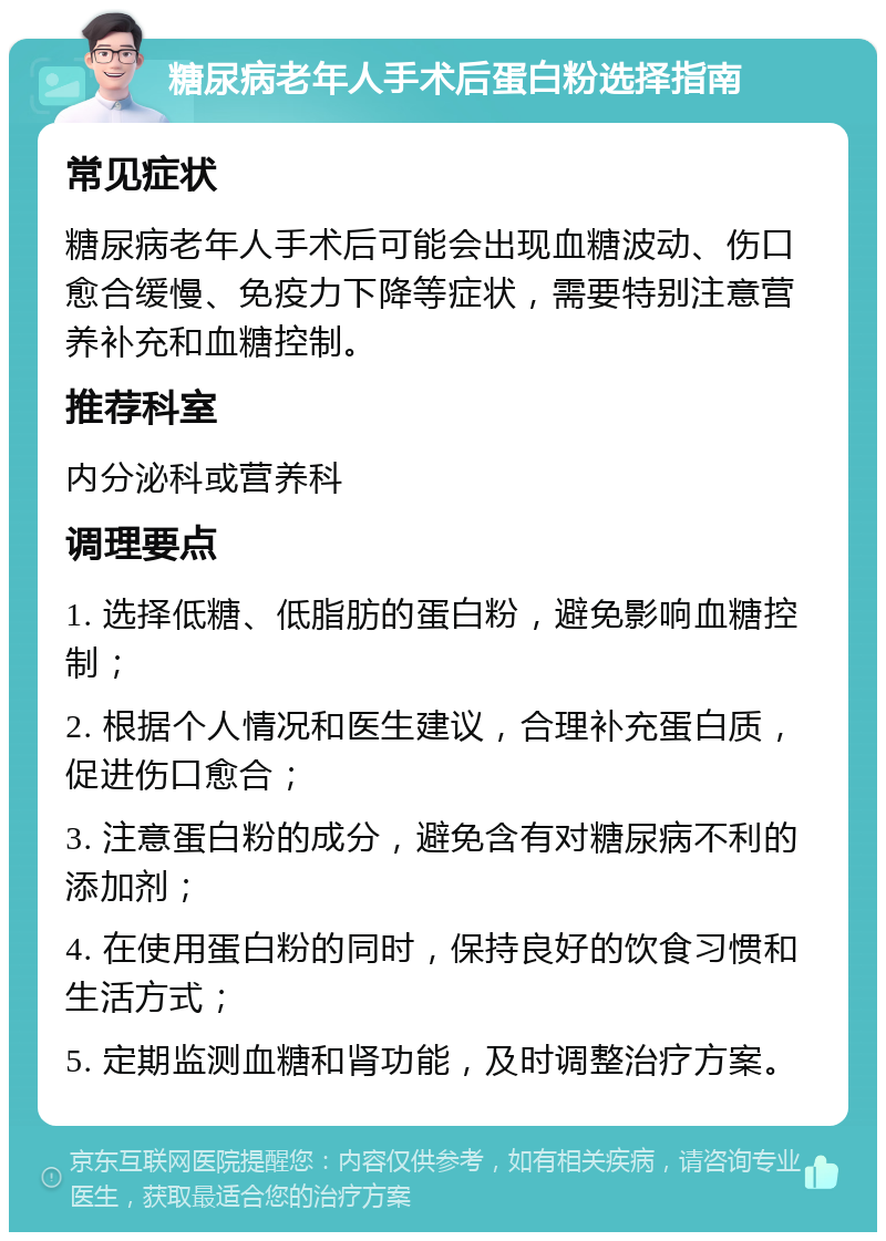 糖尿病老年人手术后蛋白粉选择指南 常见症状 糖尿病老年人手术后可能会出现血糖波动、伤口愈合缓慢、免疫力下降等症状，需要特别注意营养补充和血糖控制。 推荐科室 内分泌科或营养科 调理要点 1. 选择低糖、低脂肪的蛋白粉，避免影响血糖控制； 2. 根据个人情况和医生建议，合理补充蛋白质，促进伤口愈合； 3. 注意蛋白粉的成分，避免含有对糖尿病不利的添加剂； 4. 在使用蛋白粉的同时，保持良好的饮食习惯和生活方式； 5. 定期监测血糖和肾功能，及时调整治疗方案。