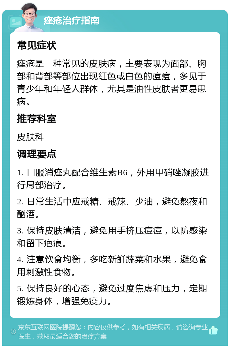 痤疮治疗指南 常见症状 痤疮是一种常见的皮肤病，主要表现为面部、胸部和背部等部位出现红色或白色的痘痘，多见于青少年和年轻人群体，尤其是油性皮肤者更易患病。 推荐科室 皮肤科 调理要点 1. 口服消痤丸配合维生素B6，外用甲硝唑凝胶进行局部治疗。 2. 日常生活中应戒糖、戒辣、少油，避免熬夜和酗酒。 3. 保持皮肤清洁，避免用手挤压痘痘，以防感染和留下疤痕。 4. 注意饮食均衡，多吃新鲜蔬菜和水果，避免食用刺激性食物。 5. 保持良好的心态，避免过度焦虑和压力，定期锻炼身体，增强免疫力。