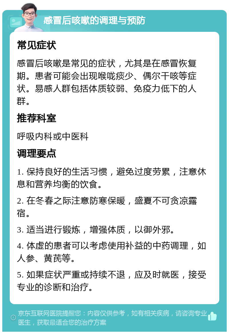 感冒后咳嗽的调理与预防 常见症状 感冒后咳嗽是常见的症状，尤其是在感冒恢复期。患者可能会出现喉咙痰少、偶尔干咳等症状。易感人群包括体质较弱、免疫力低下的人群。 推荐科室 呼吸内科或中医科 调理要点 1. 保持良好的生活习惯，避免过度劳累，注意休息和营养均衡的饮食。 2. 在冬春之际注意防寒保暖，盛夏不可贪凉露宿。 3. 适当进行锻炼，增强体质，以御外邪。 4. 体虚的患者可以考虑使用补益的中药调理，如人参、黄芪等。 5. 如果症状严重或持续不退，应及时就医，接受专业的诊断和治疗。