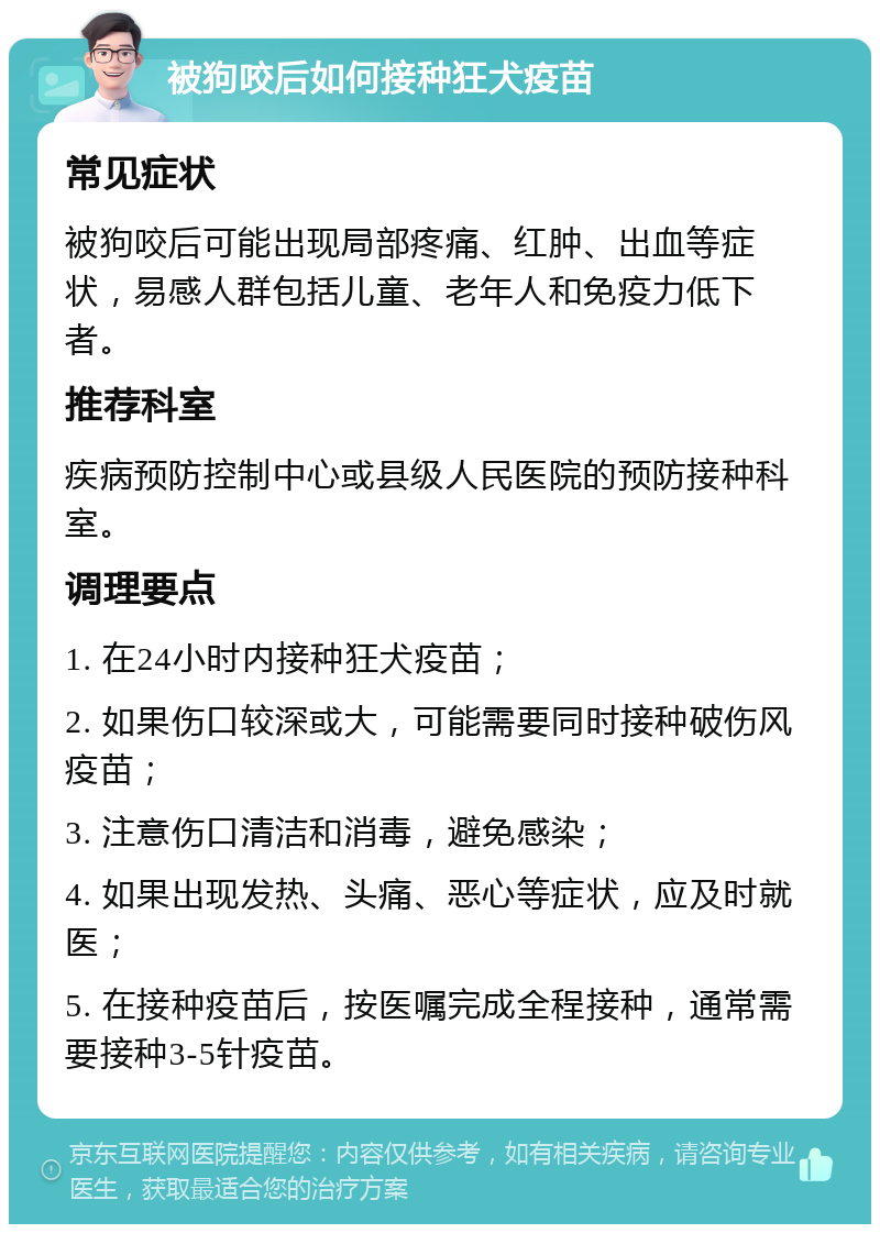 被狗咬后如何接种狂犬疫苗 常见症状 被狗咬后可能出现局部疼痛、红肿、出血等症状，易感人群包括儿童、老年人和免疫力低下者。 推荐科室 疾病预防控制中心或县级人民医院的预防接种科室。 调理要点 1. 在24小时内接种狂犬疫苗； 2. 如果伤口较深或大，可能需要同时接种破伤风疫苗； 3. 注意伤口清洁和消毒，避免感染； 4. 如果出现发热、头痛、恶心等症状，应及时就医； 5. 在接种疫苗后，按医嘱完成全程接种，通常需要接种3-5针疫苗。