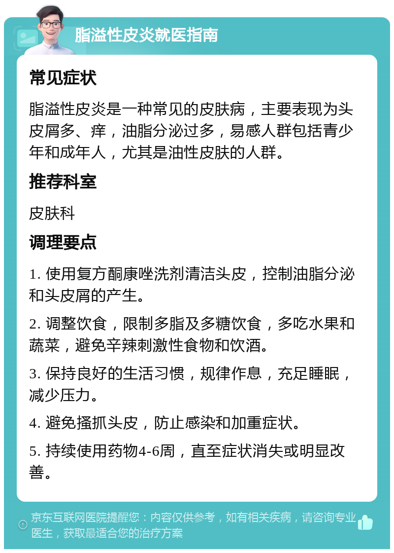 脂溢性皮炎就医指南 常见症状 脂溢性皮炎是一种常见的皮肤病，主要表现为头皮屑多、痒，油脂分泌过多，易感人群包括青少年和成年人，尤其是油性皮肤的人群。 推荐科室 皮肤科 调理要点 1. 使用复方酮康唑洗剂清洁头皮，控制油脂分泌和头皮屑的产生。 2. 调整饮食，限制多脂及多糖饮食，多吃水果和蔬菜，避免辛辣刺激性食物和饮酒。 3. 保持良好的生活习惯，规律作息，充足睡眠，减少压力。 4. 避免搔抓头皮，防止感染和加重症状。 5. 持续使用药物4-6周，直至症状消失或明显改善。