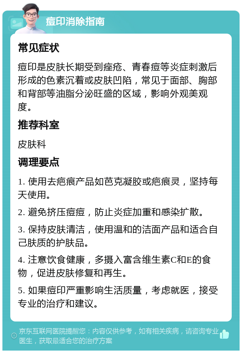 痘印消除指南 常见症状 痘印是皮肤长期受到痤疮、青春痘等炎症刺激后形成的色素沉着或皮肤凹陷，常见于面部、胸部和背部等油脂分泌旺盛的区域，影响外观美观度。 推荐科室 皮肤科 调理要点 1. 使用去疤痕产品如芭克凝胶或疤痕灵，坚持每天使用。 2. 避免挤压痘痘，防止炎症加重和感染扩散。 3. 保持皮肤清洁，使用温和的洁面产品和适合自己肤质的护肤品。 4. 注意饮食健康，多摄入富含维生素C和E的食物，促进皮肤修复和再生。 5. 如果痘印严重影响生活质量，考虑就医，接受专业的治疗和建议。