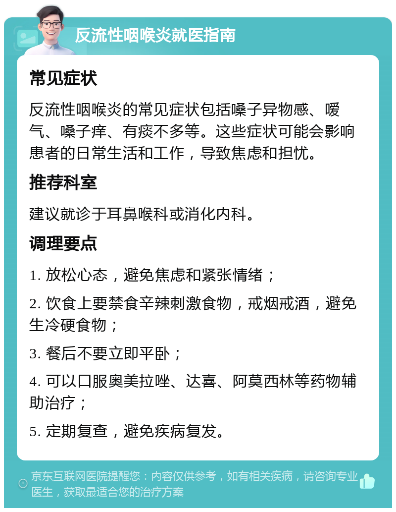 反流性咽喉炎就医指南 常见症状 反流性咽喉炎的常见症状包括嗓子异物感、嗳气、嗓子痒、有痰不多等。这些症状可能会影响患者的日常生活和工作，导致焦虑和担忧。 推荐科室 建议就诊于耳鼻喉科或消化内科。 调理要点 1. 放松心态，避免焦虑和紧张情绪； 2. 饮食上要禁食辛辣刺激食物，戒烟戒酒，避免生冷硬食物； 3. 餐后不要立即平卧； 4. 可以口服奥美拉唑、达喜、阿莫西林等药物辅助治疗； 5. 定期复查，避免疾病复发。