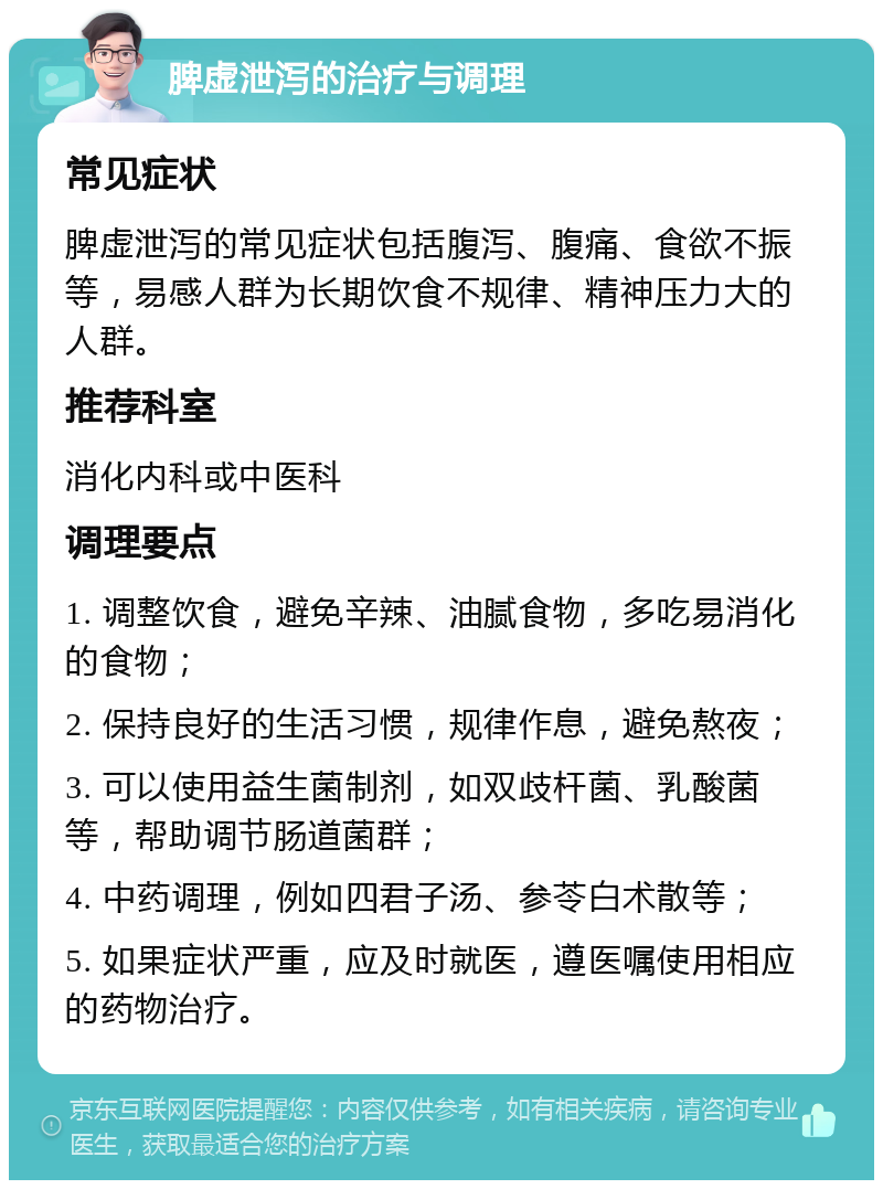 脾虚泄泻的治疗与调理 常见症状 脾虚泄泻的常见症状包括腹泻、腹痛、食欲不振等，易感人群为长期饮食不规律、精神压力大的人群。 推荐科室 消化内科或中医科 调理要点 1. 调整饮食，避免辛辣、油腻食物，多吃易消化的食物； 2. 保持良好的生活习惯，规律作息，避免熬夜； 3. 可以使用益生菌制剂，如双歧杆菌、乳酸菌等，帮助调节肠道菌群； 4. 中药调理，例如四君子汤、参苓白术散等； 5. 如果症状严重，应及时就医，遵医嘱使用相应的药物治疗。