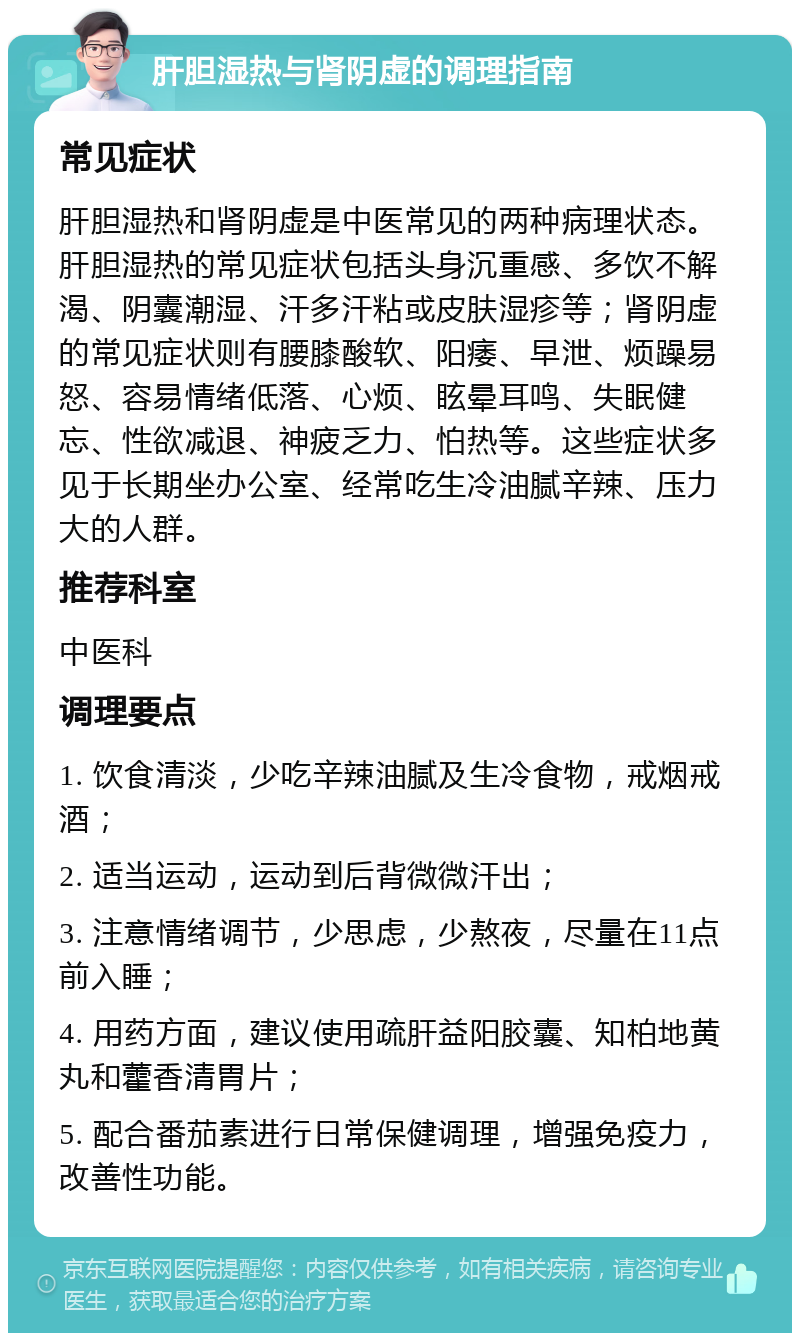 肝胆湿热与肾阴虚的调理指南 常见症状 肝胆湿热和肾阴虚是中医常见的两种病理状态。肝胆湿热的常见症状包括头身沉重感、多饮不解渴、阴囊潮湿、汗多汗粘或皮肤湿疹等；肾阴虚的常见症状则有腰膝酸软、阳痿、早泄、烦躁易怒、容易情绪低落、心烦、眩晕耳鸣、失眠健忘、性欲减退、神疲乏力、怕热等。这些症状多见于长期坐办公室、经常吃生冷油腻辛辣、压力大的人群。 推荐科室 中医科 调理要点 1. 饮食清淡，少吃辛辣油腻及生冷食物，戒烟戒酒； 2. 适当运动，运动到后背微微汗出； 3. 注意情绪调节，少思虑，少熬夜，尽量在11点前入睡； 4. 用药方面，建议使用疏肝益阳胶囊、知柏地黄丸和藿香清胃片； 5. 配合番茄素进行日常保健调理，增强免疫力，改善性功能。